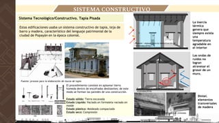 Estas edificaciones usaba un sistema constructivo de tapia, teja de
barro y madera, característico del lenguaje patrimonial de la
ciudad de Popayán en la época colonial.
Sistema Tecnológico/Constructivo. Tapia Pisada
Fuente: proceso para la elaboración de muros de tapia
SISTEMA CONSTRUCTIVO
El procedimiento consiste en apisonar tierra
húmeda dentro de encofrados deslizantes; de este
modo se forman las paredes de una construcción.
Estado sólido: Tierra excavada
Estado Líquido: Vaciado en formaleta vaciado en
molde
Estado plástico: Moldeado compactado
Estado seco: Compresión
Dintel.
elementos
transversales
de madera
Las ondas de
ruidos no
logran
atravesar el
grosor de un
muro.
La inercia
térmica
genera que
siempre exista
una
temperatura
agradable en
el interior
Fuente : manual para la revitalización de viviendas
Fuente : manual para la revitalización de
viviendas(2016)
Fuente : manual para la revitalización de
viviendas(2016)
 
