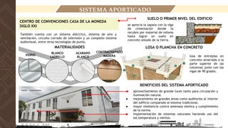 LOCALIZACIÓN
SISTEMA APORTICADO
CENTRO DE CONVENCIONES CASA DE LA MONEDA
SIGLO XXI
También cuenta con un sistema eléctrico, sistema de aire y
ventilación, circuito cerrado de televisión y un completo sistema
audiovisual, entre otras tecnologías de punta,
SUELO O PRIMER NIVEL DEL EDIFICIO
● aprovechamiento de grande luces tanto para circulación y
iluminación natural.
● mejoramiento en grandes áreas como auditorios al interior
del edificio comparado al sistema tradicional.
● mayor resistencia contra amenaza sísmica y cumplimiento
de la norma.
● implementación de sistemas naturales haciendo uso del
sol,temperatura y vientos.
se aprecia la zapata con la viga
de cimentación donde la
recubre por material de relleno
hasta lograr un suelo en
concreto aislado de la tierra.
BENEFICIOS DEL SISTEMA APORTICADO
LOSA O PLANCHA EN CONCRETO
losa de entrepiso en
concreto amarrada a la
parte superior de las
columnas junto con las
vigas de 90 grados.
MATERIALIDADES
VIDRIO
BLANCO
LADRILLO
CONTRACHAPADO
MADERA
ACABADO
BLANCO
Fuente : rutascolombia
 