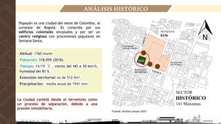 Fuente: Archivo propio-2021
SECTOR
HISTÓRICO
141 Manzanas
MANZANA
0156
LOTE
IGLESIA SAN
FRANCISCO
HOTEL DANN
MONASTERIO
Popayán es una ciudad del oeste de Colombia, al
suroeste de Bogotá. Es conocida por sus
edificios coloniales encalados y por ser un
centro religioso con procesiones populares en
Semana Santa.
Altitud: 1760 msnm
Población: 318.059 (2018).
Tiempo: 14/19 °C , viento del NO a 10 km/h,
humedad del 81 %.
Extensión territorial: es de 512 km².
Precipitación: media anual de 1941 mm
La ciudad cambió desde el terremoto como
un proceso de separación, debido a una
presión inmobiliaria.
CENTRO DE
CONVENCIONES
ANÁLISIS HISTÓRICO
 
