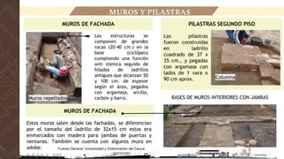 LOCALIZACIÓN
MUROS Y PILASTRAS
Estos muros salen desde las fachadas, se diferencian
por el tamaño del ladrillo de 32x15 cm estos era
enmarcados con madera para jambas de puertas y
ventanas. También se cuenta con algunos muro en
adobe.
MUROS DE FACHADA
● Las estructuras se
componen de grandes
rocas (20-40 cm.) en la
base (ciclópeo)
cumpliendo una función
anti sísmica seguido de
hiladas de ladrillos
antiguos que alcanzan 50
y 100 cm. de espesor
según el área, pegados
con argamasa, arcilla,
carbón y barro.
Muros repellados
MUROS DE FACHADA
PILASTRAS SEGUNDO PISO
BASES DE MUROS INTERIORES CON JAMBAS
Las pilastras
fueron construidas
en ladrillo
cuadrado de 37 x
35 cm., y pegadas
con argamasa con
lados de 1 vara o
90 cm aprox. Columna
Fuente General: Universidad y Gobernación del Cauca.
 