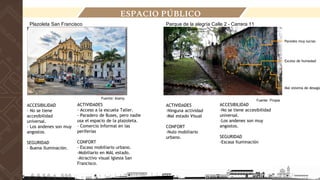 ACTIVIDADES
- Acceso a la escuela Taller.
- Paradero de Buses, pero nadie
usa el espacio de la plazoleta.
- Comercio Informal en las
periferias
CONFORT
- Escaso mobiliario urbano.
-Mobiliario en MAL estado.
-Atractivo visual Iglesia San
Francisco.
Fuente: Propia
Fuente: Alamy
ACCESIBILIDAD
- No se tiene
accesibilidad
universal.
- Los andenes son muy
angostos.
SEGURIDAD
- Buena Iluminación.
ACTIVIDADES
-Ninguna actividad
-Mal estado Visual
CONFORT
-Nulo mobiliario
urbano.
ACCESIBILIDAD
-No se tiene accesibilidad
universal.
-Los andenes son muy
angostos.
SEGURIDAD
-Escasa Iluminación
Parque de la alegría Calle 2 - Carrera 11
Mal sistema de desagü
Exceso de humedad
Paredes muy sucias
Plazoleta San Francisco
ESPACIO PÚBLICO
 