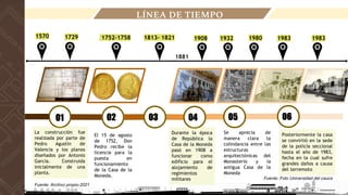 1983
1932
Fuente: Archivo propio-2021
LÍNEA DE TIEMPO
La construcción fue
realizada por parte de
Pedro Agustín de
Valencia y los planos
diseñados por Antonio
García. Construida
inicialmente de una
planta.
1729
1570
01 02 03
1752-1758
El 15 de agosto
de 1752, Don
Pedro recibe la
licencia para la
puesta en
funcionamiento
de la Casa de la
Moneda.
1813- 1821
1881
1908 1980 1983
04 06
05
Durante la época
de República la
Casa de la Moneda
pasó en 1908 a
funcionar como
edificio para el
alojamiento de
regimientos
militares
Se aprecia de
manera clara la
colindancia entre las
estructuras
arquitectónicas del
Monasterio y la
antigua Casa de la
Moneda
Posteriormente la casa
se convirtió en la sede
de la policía seccional
hasta el año de 1983,
fecha en la cual sufre
grandes daños a causa
del terremoto
Fuente: Foto Universidad del cauca
 