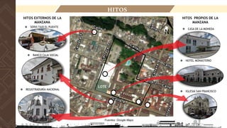 LOCALIZACIÓN
HITOS
Fuentes: Google Maps
HITOS PROPIOS DE LA
MANZANA
❖ IGLESIA SAN FRANCISCO
❖ HOTEL MONASTERIO
❖ CASA DE LA MONEDA
❖ REGISTRADURÍA NACIONAL
HITOS EXTERNOS DE LA
MANZANA
❖ BANCO CAJA SOCIAL
❖ SERVI TAXI EL PUENTE
LOTE
 
