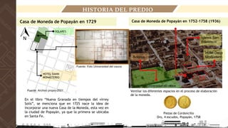 HISTORIA DEL PREDIO
Casa de Moneda de Popayán en 1729
Fuente: Foto Universidad del cauca
En el libro “Nueva Granada en tiempos del virrey
Solís”, se menciona que en 1725 nace la idea de
incorporar una nueva Casa de la Moneda, esta vez en
la ciudad de Popayán, ya que la primera se ubicaba
en Santa Fe.
HOTEL DANN
MONASTERIO
SOLARES
Casa de Moneda de Popayán en 1752-1758 (1936)
Solares
Hotel Dann
Monasterio
Iglesia San
Francisco
Piezas de Cordoncillo
Oro, 4 escudos, Popayán, 1758
Ventilar los diferentes espacios en el proceso de elaboración
de la moneda.
Fuente: Foto Universidad del cauca
Fuente: Archivo propio-2021
 