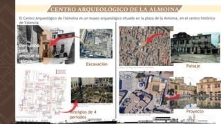 CENTRO ARQUEOLÓGICO DE LA ALMOINA
El Centro Arqueológico de l'Almoina es un museo arqueológico situado en la plaza de la Almoina, en el centro histórico
de Valencia
Excavación
Vestigios de 4
periodos
Derrumbó
para
ampliar la
iglesia
Paisaje
Proyecto
 