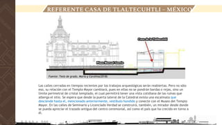Las calles cerradas en tiempos recientes por los trabajos arqueológicas serán reabiertas. Pero no sólo
eso, su relación con el Templo Mayor cambiará, pues en ellas no se pondrán bardas o rejas, sino un
límite perimetral de cristal templado, el cual permitirá tener una vista cotidiana de las ruinas que
alberga el sitio. Se espera que desde la puerta lateral de la Catedral exista una escalinata que
desciende hasta el, mencionado anteriormente, vestíbulo hundido y conecte con el Museo del Templo
Mayor. En las calles de Seminario y Licenciado Verdad se construirá, también, un mirador desde donde
se pueda apreciar el trazado antiguo del centro ceremonial, así como el país que ha crecido en torno a
él.
LOCALIZACIÓN
REFERENTE CASA DE TLALTECUHTLI – MÉXICO
Fuente: Tesis de grado, Maria y Carolina(2018)
 