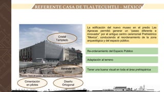 LOCALIZACIÓN
REFERENTE CASA DE TLALTECUHTLI – MÉXICO
Cristal
Templado
La edificación del nuevo museo en el predio Las
Ajaracas permitió generar un “paseo diferente e
innovador” por el antiguo centro ceremonial Prehistórico
“Mexica”, conduciendo al reordenamiento de la zona
arqueológica y del espacio público.
Cimentación
en pilotes
Diseño
Ortogonal
Re-ordenamiento del Espacio Público
Adaptación al terreno
Tener una buena visual en toda el área prehispánica
Baranda de
cristal
Fuente: Tesis de grado, Maria y Carolina(2018)
 