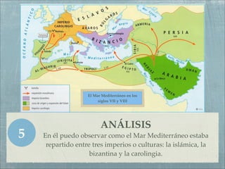 El Mar Mediterráneo en los
                        siglos VII y VIII




                         ANÁLISIS
5   En él puedo observar como el Mar Mediterráneo estaba
     repartido entre tres imperios o culturas: la islámica, la
                    bizantina y la carolingia.
 