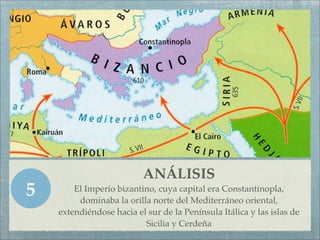 ANÁLISIS
5       El Imperio bizantino, cuya capital era Constantinopla,
         dominaba la orilla norte del Mediterráneo oriental,
    extendiéndose hacia el sur de la Península Itálica y las islas de
                          Sicilia y Cerdeña
 
