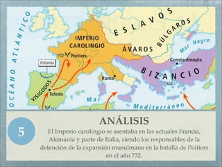 ANÁLISIS
5      El Imperio carolingio se asentaba en las actuales Francia,
       Alemania y parte de Italia, siendo los responsables de la
    detención de la expansión musulmana en la batalla de Poitiers
                             en el año 732.
 