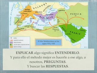 El Mar Mediterráneo en los
                        siglos VII y VIII




   EXPLICAR algo signiﬁca ENTENDERLO.
Y para ello el método mejor es hacerle a ese algo, a
              nosotros, PREGUNTAS.
            Y buscar las RESPUESTAS.
 