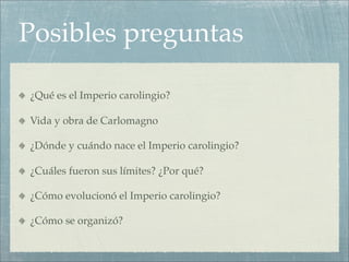 Posibles preguntas

¿Qué es el Imperio carolingio?

Vida y obra de Carlomagno

¿Dónde y cuándo nace el Imperio carolingio?

¿Cuáles fueron sus límites? ¿Por qué?

¿Cómo evolucionó el Imperio carolingio?

¿Cómo se organizó?
 