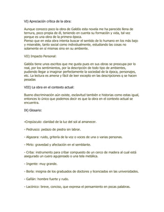 VI) Apreciación crítica de la obra:

Aunque conozco poco la obra de Galdós esta novela me ha parecido llena de
ternura, poco propia de él, teniendo en cuenta su formación y vida, tal vez
porque es una obra de la primera época.
Pienso que en esta obra intenta buscar el sentido de lo humano en los más bajo
y miserable, tanto social como individualmente, estudiando las cosas no
solamente en sí mismas sino en su ambiente.

VII) Impacto Personal:

Galdós tiene unos escritos que me gusta pues en sus obras se preocupa por lo
real, por los sentimientos, por la descripción de todo tipo de ambientes,
pudiendo llegar a imaginar perfectamente la sociedad de la época, personajes,
etc. La lectura es amena y fácil de leer excepto en las descripciones q se hacen
pesadas

VIII) La obra en el contexto actual:

Bueno discriminación aún existe, esclavitud también e historias como estas igual,
entonces lo único que podemos decir es que la obra en el contexto actual se
encuentra.

IX) Glosario:


-Crepúsculo: claridad de la luz del sol al amanecer.

- Pedrusco: pedazo de piedra sin labrar.

- Algazara: ruido, gritería de la voz o voces de una o varias personas.

- Mirlo: gravedad y afectación en el semblante.

- Criba: instrumento para cribar compuesto de un cerco de madera al cual está
asegurado un cuero agujereado o una tela metálica.

- Ingente: muy grande.

- Borla: insignia de los graduados de doctores y licenciados en las universidades.

- Gañán: hombre fuerte y rudo.

- Lacónico: breve, conciso, que expresa el pensamiento en pocas palabras.
 