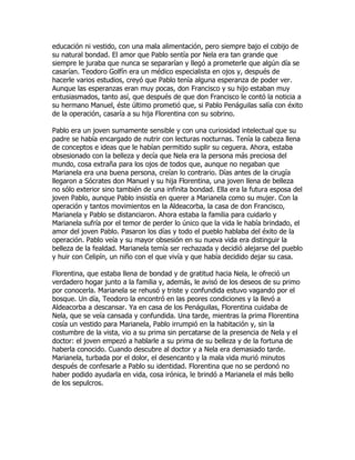 educación ni vestido, con una mala alimentación, pero siempre bajo el cobijo de
su natural bondad. El amor que Pablo sentía por Nela era tan grande que
siempre le juraba que nunca se separarían y llegó a prometerle que algún día se
casarían. Teodoro Golfín era un médico especialista en ojos y, después de
hacerle varios estudios, creyó que Pablo tenía alguna esperanza de poder ver.
Aunque las esperanzas eran muy pocas, don Francisco y su hijo estaban muy
entusiasmados, tanto así, que después de que don Francisco le contó la noticia a
su hermano Manuel, éste último prometió que, si Pablo Penáguilas salía con éxito
de la operación, casaría a su hija Florentina con su sobrino.

Pablo era un joven sumamente sensible y con una curiosidad intelectual que su
padre se había encargado de nutrir con lecturas nocturnas. Tenía la cabeza llena
de conceptos e ideas que le habían permitido suplir su ceguera. Ahora, estaba
obsesionado con la belleza y decía que Nela era la persona más preciosa del
mundo, cosa extraña para los ojos de todos que, aunque no negaban que
Marianela era una buena persona, creían lo contrario. Días antes de la cirugía
llegaron a Sócrates don Manuel y su hija Florentina, una joven llena de belleza
no sólo exterior sino también de una infinita bondad. Ella era la futura esposa del
joven Pablo, aunque Pablo insistía en querer a Marianela como su mujer. Con la
operación y tantos movimientos en la Aldeacorba, la casa de don Francisco,
Marianela y Pablo se distanciaron. Ahora estaba la familia para cuidarlo y
Marianela sufría por el temor de perder lo único que la vida le había brindado, el
amor del joven Pablo. Pasaron los días y todo el pueblo hablaba del éxito de la
operación. Pablo veía y su mayor obsesión en su nueva vida era distinguir la
belleza de la fealdad. Marianela temía ser rechazada y decidió alejarse del pueblo
y huir con Celipín, un niño con el que vivía y que había decidido dejar su casa.

Florentina, que estaba llena de bondad y de gratitud hacia Nela, le ofreció un
verdadero hogar junto a la familia y, además, le avisó de los deseos de su primo
por conocerla. Marianela se rehusó y triste y confundida estuvo vagando por el
bosque. Un día, Teodoro la encontró en las peores condiciones y la llevó a
Aldeacorba a descansar. Ya en casa de los Penáguilas, Florentina cuidaba de
Nela, que se veía cansada y confundida. Una tarde, mientras la prima Florentina
cosía un vestido para Marianela, Pablo irrumpió en la habitación y, sin la
costumbre de la vista, vio a su prima sin percatarse de la presencia de Nela y el
doctor: el joven empezó a hablarle a su prima de su belleza y de la fortuna de
haberla conocido. Cuando descubre al doctor y a Nela era demasiado tarde.
Marianela, turbada por el dolor, el desencanto y la mala vida murió minutos
después de confesarle a Pablo su identidad. Florentina que no se perdonó no
haber podido ayudarla en vida, cosa irónica, le brindó a Marianela el más bello
de los sepulcros.
 