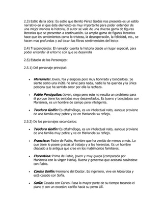 2.3) Estilo de la obra: Es estilo que Benito Pérez Galdós nos presenta es un estilo
narrativo en el que éste elemento es muy importante para poder entender de
una mejor manera la historia, el autor se vale de una diversa gama de figuras
literarias que se presentan a continuación. La amplia gama de figuras literarias
hace que los sentimientos como la tristeza, la desesperación, la felicidad, etc., se
hacen mas profundas y así tocan las fibras sentimentales del lector.

2.4) Trascendencia: El narrador cuenta la historia desde un lugar especial, para
poder entender el entorno con que se desarrolla

2.5) Estudio de los Personajes:

2.5.1) Del personaje principal:


       Marianela: Joven, fea y araposa pero muy honrrada y bondadosa. Se
       siente como una inútil, no sirve para nada, nadie la ha querido y la única
       persona que ha sentido amor por ella la rechaza.

       Pablo Penáguilas: Joven, ciego pero esto no resulta un problema para
       él porque tiene los sentidos muy desarrollados. Es bueno y bondadoso con
       Marianela, es un hombre de campo pero inteligente.

       Teodoro Golfín: Es oftalmólogo, es un intelectual nato, aunque proviene
       de una familia muy pobre y ve en Marianela su reflejo.

2.5.2) De los personajes secundarios:

       Teodoro Golfín: Es oftalmólogo, es un intelectual nato, aunque proviene
       de una familia muy pobre y ve en Marianela su reflejo.

       Francisco: Padre de Pablo, Hombre que ha venido de menos a más. Lo
       que tiene lo posee gracias al trabajo y a las herencias. Es un hombre
       chapado a la antigua que cree en los matrimonios familiares.

       Florentina: Prima de Pablo, joven y muy guapa (comparada por
       Marianela con la virgen María). Buena y generosa que acabará casándose
       con Pablo.

       Carlos Golfín: Hermano del Doctor. Es ingeniero, vive en Aldearoba y
       está casado con Sofía.

       Sofía: Casada con Carlos. Pasa la mayor parte de su tiempo tocando el
       piano y con un excesivo cariño hacia su perro Lilí.
 