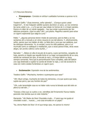 2.7) Recursos literarios:

       Prosopopeya.- Consiste en atribuir cualidades humanas a quienes no lo
       son.

Teodoro Golfín: “¿Esas tenemos, señor planeta?... ¿Conque quiere usted
tragarme?... Si ese holgazán satélite quisiera alumbrar un poco, ya nos veríamos
las caras usted y yo... y a fe que por aquí abajo no hemos de ir a ningún paraíso.
Parece el cráter de un volcán apagado... hay que andar suavemente por tan
delicioso precipicio. ¿Qué es esto? ¡Ah!, una piedra. Magnífico asiento para echar
un cigarro esperando que salga la Luna.”

Pablo: “...algunas personas tienen miedo de acercarse; pero la Nela y yo nos
sentamos ahí a menudo a oír cómo resuena la voz del abismo. Y, efectivamente,
señor, parece que nos hablan al oído. La Nela dice y jura que oye palabras, que
las distingue claramente. Yo, la verdad, nunca he oído palabras, pero sí un
murmullo como un soliloquio o meditación, que a veces parece triste, otras veces
alegre, tan pronto colérico como burlón...”

Narrador: “...faltara en ella el escudo de la parra, cuyos sarmientos, cargados de
hoja, parecía un bigote que aquella tenía en su lugar correspondiente de su cara,
siendo las ventanas los ojos, el escudo la nariz, y el largo balcón su boca,
siempre sonriendo. Para que la personificación fuera completa, salía del balcón
una viga destinada a sujetar la cuerda de tender la ropa, y con tal accesorio la
casa con rostro estaba fumándose un cigarro puro


       Exclamación: Expresión viva de los sentimientos.

Teodoro Golfín: “¡Muchacha, hombre o quienquiera que seas!”

“¡Eh¡ ¡Buen amigo, muchacho de todos los demonios, o lo que quiera que seas,
sujeta ese perro, que soy hombre de paz!”

“¡Oh, cuán lamentable cosa es no haber visto nunca la bóveda azul del cielo en
plena luz del día!...”

“Gracias a Dios que os vuelvo a ver, estrellitas del firmamento! Nunca habéis
parecido más bonitas que en este instante.”

Marianela: “¡Ah Madre de Dios! Chocolate crudo... ¡Y poco que me gusta el
chocolate crudo!... nueces..., una cosa envuelta en un papel.”

“Ay, divina Madre de Dios! ¡A mí que tengo ojos, me parece lo mismo!
 