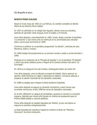 III) Biografía el autor:


BENITO PEREZ GALDOS

Nació el 10 de mayo de 1843 en Las Palmas. Su nombre completo es Benito
María de los Dolores Pérez Galdós.

En 1857 es admitido en el colegio San Agustín, donde cursa sus estudios,
además de aprender otras lenguas como el Inglés y el Francés.

Unos años después, concretamente en 1862, funda, dirige y escribe el periódico
“La antorcha” y ese mismo año se matricula en la universidad para estudiar
leyes, carrera que terminará en 1869.

Comienza a publicar en el periódico progresista “La Nación”, artículos de arte,
literatura, teatro y música.

En 1868 trabaja fervorosamente en su primera novela y asiste a varias tertulias y
cafés.

Participa en la redacción de la “Revista de España” y en el periódico “El Debate”
y años mas tarde colabora junto a Miguel de la Cámara director del diario “La
Guirnalda”.

En 1876 se le otorga la Cruz de la Real y Distinguida Orden de Carlos III.

Tres años después, crece la difusión europea de Galdós: Gloria aparece en
alemán, Doña Perfecta en inglés y Marianela en italiano. Comienza además a
preparar la edición ilustrada de los Episodios nacionales.

En 1889 es elegido para integrar la Real Academia Española.

Unos años después se agrava su situación económica y poco menos que
arruinado reinicia por el año 1898 las series de Episodios nacionales.

En el año 1905sufre un ataque de hemiplejia y guarda en secreto su creciente
ceguera. Además ese mismo año fracasa un intento de proponerlo para el
Premio Nóbel debido a razones políticas.

Pocos años después es elegido diputado por Madrid, ya por esa época su
ceguera se acentúa vertiginosamente.

La Real Sociedad de Literatura Inglesa le confiere el título de “Miembro
Honorario” de dicha institución.
 