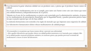 Con frecuencia la gente relaciona calidad con un producto caro, y piensa que el producto barato carece de
calidad.
En el caso de los medicamentos esto no se cumple, pues tanto uno barato como uno caro tienen que tener
una calidad intrínseca, independientemente de su precio.
Además en el caso de los medicamentos su precio está controlado por la administración sanitaria, al menos
en los medicamentos de prescripción financiados por la Seguridad Social, y pueden presentar precios bajos
sin que se pueda suponer que son de baja calidad.
La industria farmacéutica está sometida a las reglas de mercado que que imponen unas exigencias de calidad.
Los laboratorios farmacéuticos deben ofrecer medicamentos de calidad porque:
-El consumidor es un paciente que busca curarse aliviar o prevenir una enfermedad.
– Sólo aquellos laboratorios que puedan ofrecer esa calidad podrán mantenerse en el mercado, pues cualquier fallo
en la calidad pueden ocasionar problemas sanitarios, en ocasiones graves, que pueden provocar la retirada del
medicamento e incuso el cierre del laboratorio.
 