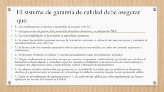 El sistema de garantía de calidad debe asegurar
que:
• 1.- Los medicamentos se diseñan y desarrollan de acuerdo a las NCF.
• 2.- Las operaciones de producción y control se describen claramente y se adoptan las NCF.
• 3.- Las responsabilidades de la dirección se especifican claramente.
• 4.- Se toman las medidas oportunas para que la fabricación, suministro y utilización de materias primas y materiales de
acondicionamiento sean correctos.
• 5.- Se llevan a cabo los controles necesarios sobre los productos intermedios, así como los controles en proceso y
validaciones.
• 6.- El producto terminado se fabrica y controla adecuadamente según procedimientos definidos.
• 7.- Ningún medicamento se suministra sin que previamente una persona cualificada haya certificado que cada lote de
fabricación se ha producido y controlado según los requisitos establecidos en la autorización de comercialización y
cualquier otra disposición relativa a la producción, control y liberación de medicamentos.
• 8.- Se adoptan medidas satisfactorias que garantizan, en la medida de lo posible, que los productos se almacenan,
distribuyen y posteriormente se manejan de tal modo que la calidad se mantiene íntegra durante período de validez.
• 9.- Existe un procedimiento de autoinspecciones y/o de auditorías de calidad, que evalúa regularmente la eficacia y
aplicación del sistema de Garantía de Calidad
 