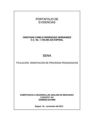 PORTAFOLIO DE
EVIDENCIAS

CRISTHIAN CAMILO RODRIGUEZ HERNANDEZ
C.C. No. 1.105.685.425 ESPINAL

SENA
TITULACIÓN ORIENTACION DE PROCESOS PEDAGOGICOS

COMPETENCIA A DESARROLLAR ANÁLISIS DE MERCADEO

VERSIÓN 101
CÓDIGO:631994
Ibagué. 18 – noviembre del 2013

 