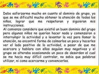 Debo esforzarme mucho en cuanto al dominio de grupo, ya
que se me dificultó mucho obtener la atención de todos los
niños, lograr que me respetaran y siguieran mis
instrucciones.
Al comienzo considero que existió un buen dominio del grupo
pero algunos niños no querían hacer nada y comenzaron a
interrumpir la actividad y a levantar la voz para llamar la
atención, no encontré forma de calmarlos un poco y hacerles
ver el lado positivo de la actividad, a pesar de que me
acercara y hablara con ellos seguían muy negativos y el
grupo se alteraba ocasionando un poco de desorden el cual
se me hacia muy difícil controlar, no sabia que palabras
utilizar, ni como acercarme y convencerlos.
 