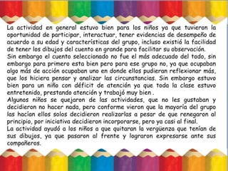 La actividad en general estuvo bien para los niños ya que tuvieron la
oportunidad de participar, interactuar, tener evidencias de desempeño de
acuerdo a su edad y características del grupo, incluso existió la facilidad
de tener los dibujos del cuento en grande para facilitar su observación.
Sin embargo el cuento seleccionado no fue el más adecuado del todo, sin
embargo para primero esta bien pero para ese grupo no, ya que ocupaban
algo más de acción ocupaban uno en donde ellos pudieran reflexionar más,
que los hiciera pensar y analizar las circunstancias. Sin embargo estuvo
bien para un niño con déficit de atención ya que toda la clase estuvo
entretenido, prestando atención y trabajó muy bien .
Algunos niños se quejaron de las actividades, que no les gustaban y
decidieron no hacer nada, pero conforme vieron que la mayoría del grupo
las hacían ellos solos decidieron realizarlas a pesar de que renegaron al
principio, por iniciativa decidieron incorporarse, pero ya casi al final.
La actividad ayudó a los niños a que quitaran la vergüenza que tenían de
sus dibujos, ya que pasaron al frente y lograron expresarse ante sus
compañeros.
 