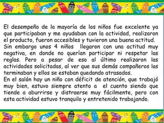 El desempeño de la mayoría de los niños fue excelente ya
que participaban y me ayudaban con la actividad, realizaron
el producto, fueron accesibles y tuvieron una buena actitud.
Sin embargo unos 4 niños llegaron con una actitud muy
negativa, en donde no querían participar ni respetar las
reglas. Pero a pesar de eso al último realizaron las
actividades solicitadas, al ver que sus demás compañeros las
terminaban y ellos se estaban quedando atrasados.
En el salón hay un niño con déficit de atención, que trabajó
muy bien, estuvo siempre atento a el cuento siendo que
tiende a aburrirse y distraerse muy fácilmente, pero con
esta actividad estuvo tranquilo y entretenido trabajando.
 