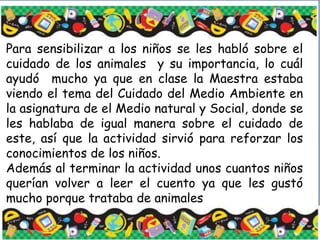 Para sensibilizar a los niños se les habló sobre el
cuidado de los animales y su importancia, lo cuál
ayudó mucho ya que en clase la Maestra estaba
viendo el tema del Cuidado del Medio Ambiente en
la asignatura de el Medio natural y Social, donde se
les hablaba de igual manera sobre el cuidado de
este, así que la actividad sirvió para reforzar los
conocimientos de los niños.
Además al terminar la actividad unos cuantos niños
querían volver a leer el cuento ya que les gustó
mucho porque trataba de animales
 