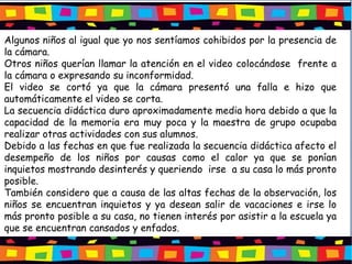 Algunos niños al igual que yo nos sentíamos cohibidos por la presencia de
la cámara.
Otros niños querían llamar la atención en el video colocándose frente a
la cámara o expresando su inconformidad.
El video se cortó ya que la cámara presentó una falla e hizo que
automáticamente el video se corta.
La secuencia didáctica duro aproximadamente media hora debido a que la
capacidad de la memoria era muy poca y la maestra de grupo ocupaba
realizar otras actividades con sus alumnos.
Debido a las fechas en que fue realizada la secuencia didáctica afecto el
desempeño de los niños por causas como el calor ya que se ponían
inquietos mostrando desinterés y queriendo irse a su casa lo más pronto
posible.
También considero que a causa de las altas fechas de la observación, los
niños se encuentran inquietos y ya desean salir de vacaciones e irse lo
más pronto posible a su casa, no tienen interés por asistir a la escuela ya
que se encuentran cansados y enfados.
 