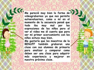 Me pareció muy bien la forma de
videograbarnos ya que nos permite
autoevaluarnos, como a mí en el
momento de la secuencia pensé que
todo iba muy mal por las
expresiones de los niños pero al
ver el video me di cuenta que para
ser mi primer acercamiento con los
niños estuvo muy bien.
Me gustaría que los maestros de la
BENUFF también grabaran una
clase con sus alumnos de primaria
para analizar y comparar como
deben ser una clase para adquirir
más experiencia y mejorar en
nuestra próxima clase.
 