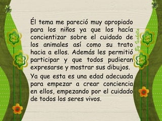 Él tema me pareció muy apropiado
para los niños ya que los hacía
concientizar sobre el cuidado de
los animales así como su trato
hacia a ellos. Además les permitió
participar y que todos pudieran
expresarse y mostrar sus dibujos.
Ya que esta es una edad adecuada
para empezar a crear conciencia
en ellos, empezando por el cuidado
de todos los seres vivos.
 