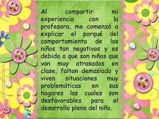 Al      compartir         mi
experiencia      con       la
profesora, me comenzó a
explicar el porqué del
comportamiento de los
niños tan negativos y es
debido a que son niños que
van muy atrasados en
clase, faltan demasiado y
viven   situaciones     muy
problemáticas     en     sus
hogares las cuales son
desfavorables     para     el
desarrollo pleno del niño.
 