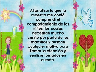 Al analizar lo que la
   maestra me contó
     comprendí el
comportamiento de los
    niños, los cuales
   necesitan mucho
cariño por parte de los
  maestros y buscan
cualquier motivo para
 llamar la atención y
 sentirse tomados en
        cuenta.
 