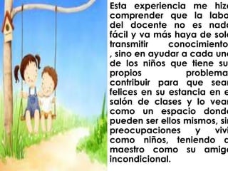Esta experiencia me hizo
comprender que la labo
del docente no es nada
fácil y va más haya de solo
transmitir    conocimiento
, sino en ayudar a cada uno
de los niños que tiene su
propios           problema
contribuir para que sean
felices en su estancia en e
salón de clases y lo vean
como un espacio donde
pueden ser ellos mismos, sin
preocupaciones      y   vivi
como niños, teniendo a
maestro como su amigo
incondicional.
 
