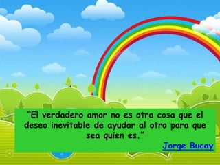 “El verdadero amor no es otra cosa que el
deseo inevitable de ayudar al otro para que
               sea quien es.”
                                 Jorge Bucay
 