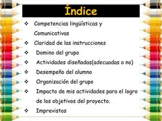Índice
 Competencias lingüísticas y
    Comunicativas
 Claridad de las instrucciones
   Domino del grupo
   Actividades diseñadas(adecuadas o no)
   Desempeño del alumno
   Organización del grupo
   Impacto de mis actividades para el logro
    de los objetivos del proyecto.
   Imprevistos
 