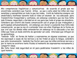 Mis competencias lingüísticas y comunicativas de acuerdo al grado que me
encontraba considero que fueron útiles, ya que a esta edad los niños son muy
sensibles y susceptibles en todo lo que les rodea, traté de hablarles siempre con
amabilidad y mantener durante todo el video un volumen de voz adecuado para
transmitirles tranquilidad y confianza, sin embargo considero que me hizo falta
más firmeza, seguridad y claridad en mi voz para que todo el grupo me atendiera.
Considero que existió una buena comunicación con el grupo ya que trabajaban y
participaban entusiastamente, sin embargo con Javier y Leonardo hizo falta más
comunicación ya que no me di a entender bien con ellos. Explique de la forma en
que creí que los demás niños entenderían sin embargo no la adecuada a los dos
niños que tiene un modo distinto de aprender así como intereses que influyen en
su aprendizaje.
También falló mi forma de hablar y expresarme en algunas ocasiones, ya que
me equivoqué a causa de los nervios y se me trabó un poco la lengua, considero
que este inconveniente también fue factor para que los niños sintieran nervios y
por lo tanto no existiera tanta fluidez al momento de expresarnos mutuamente y
compartir ideas.
Me falta tener más seguridad en mí para podérselas transmitir a los niños de
igual manera.
 