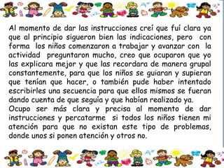 Al momento de dar las instrucciones creí que fuí clara ya
que al principio sigueron bien las indicaciones, pero con
forma los niños comenzaron a trabajar y avanzar con la
actividad preguntaron mucho, creo que ocuparon que yo
las explicara mejor y que las recordara de manera grupal
constantemente, para que los niños se guiaran y supieran
que tenían que hacer, o también pude haber intentado
escribirles una secuencia para que ellos mismos se fueran
dando cuenta de que seguía y que habían realizado ya.
Ocupo ser más clara y precisa al momento de dar
instrucciones y percatarme si todos los niños tienen mi
atención para que no existan este tipo de problemas,
donde unos si ponen atención y otros no.
 