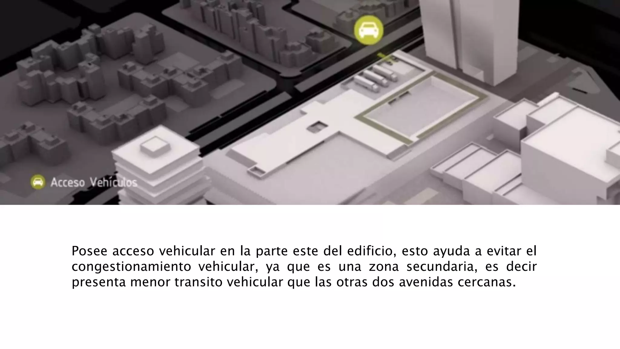 Posee acceso vehicular en la parte este del edificio, esto ayuda a evitar el
congestionamiento vehicular, ya que es una zona secundaria, es decir
presenta menor transito vehicular que las otras dos avenidas cercanas.
 
