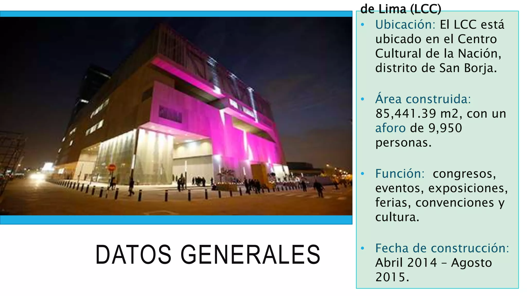 DATOS GENERALES
de Lima (LCC)
• Ubicación: El LCC está
ubicado en el Centro
Cultural de la Nación,
distrito de San Borja.
• Área construida:
85,441.39 m2, con un
aforo de 9,950
personas.
• Función: congresos,
eventos, exposiciones,
ferias, convenciones y
cultura.
• Fecha de construcción:
Abril 2014 – Agosto
2015.
 
