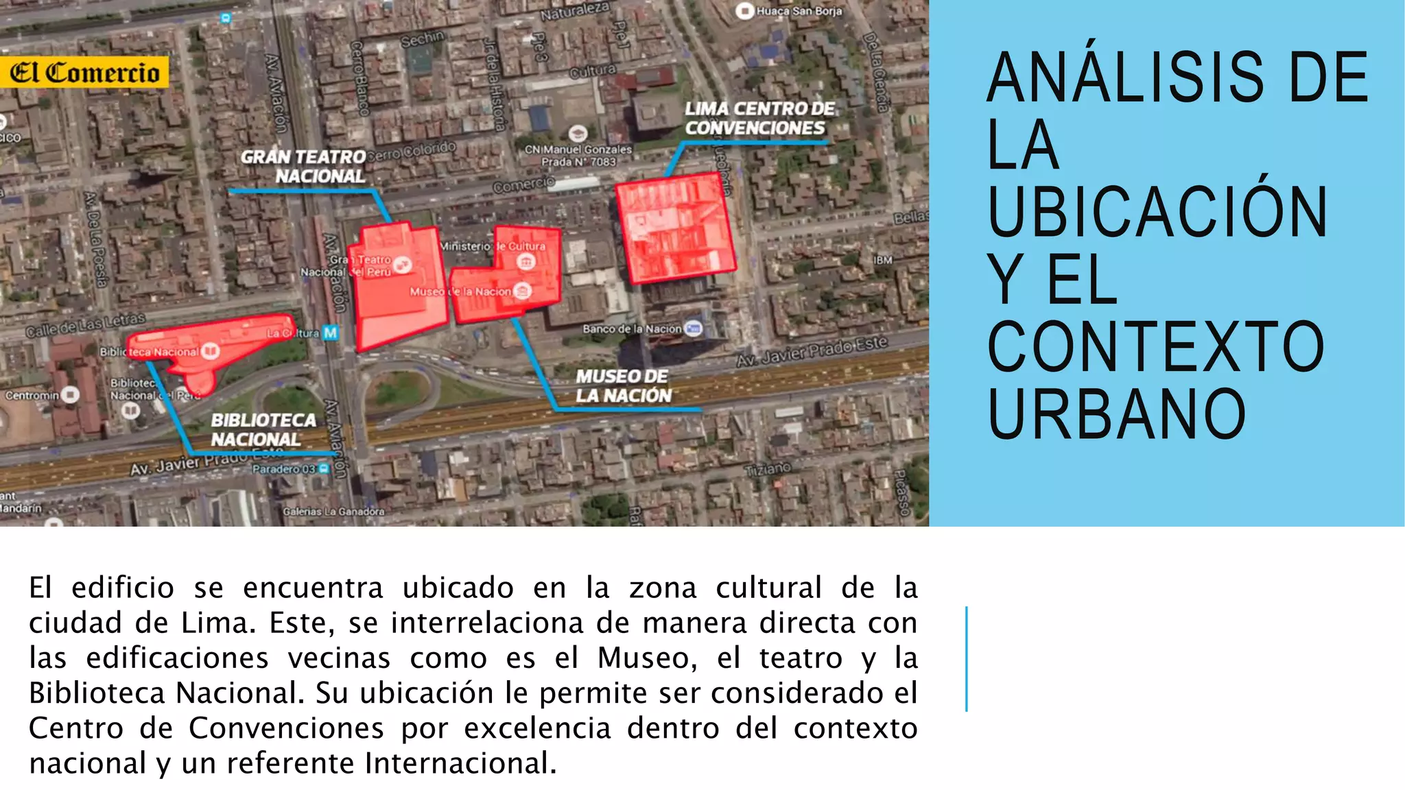 ANÁLISIS DE
LA
UBICACIÓN
Y EL
CONTEXTO
URBANO
El edificio se encuentra ubicado en la zona cultural de la
ciudad de Lima. Este, se interrelaciona de manera directa con
las edificaciones vecinas como es el Museo, el teatro y la
Biblioteca Nacional. Su ubicación le permite ser considerado el
Centro de Convenciones por excelencia dentro del contexto
nacional y un referente Internacional.
 