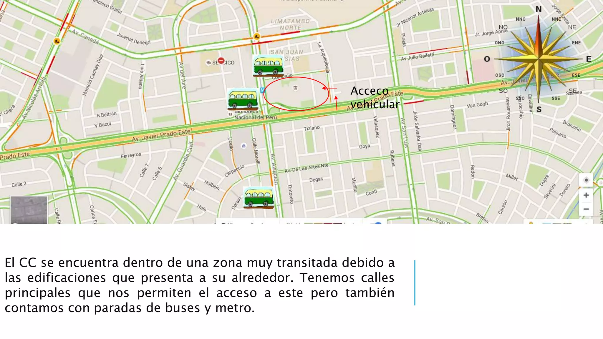El CC se encuentra dentro de una zona muy transitada debido a
las edificaciones que presenta a su alrededor. Tenemos calles
principales que nos permiten el acceso a este pero también
contamos con paradas de buses y metro.
Acceco
vehicular
 