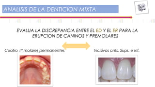 EVALUA LA DISCREPANCIA ENTRE EL ED Y EL ER PARA LA
ERUPCION DE CANINOS Y PREMOLARES
ANALISIS DE LA DENTICION MIXTA
Cuatro 1° molares permanentes Incisivos ants. Sups. e inf.
 