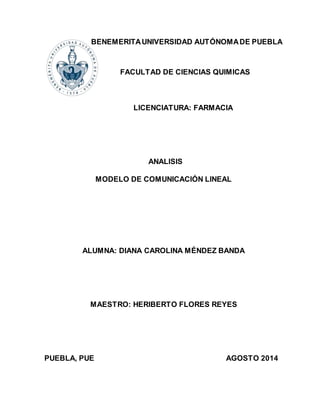BENEMERITA UNIVERSIDAD AUTÓNOMA DE PUEBLA 
FACULTAD DE CIENCIAS QUIMICAS 
LICENCIATURA: FARMACIA 
ANALISIS 
MODELO DE COMUNICACIÓN LINEAL 
ALUMNA: DIANA CAROLINA MÉNDEZ BANDA 
MAESTRO: HERIBERTO FLORES REYES 
PUEBLA, PUE AGOSTO 2014 
 