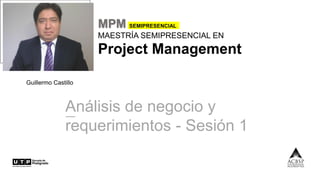 MPM SEMIPRESENCIAL
MAESTRÍA SEMIPRESENCIAL EN
Project Management
Guillermo Castillo
Análisis de negocio y
requerimientos - Sesión 1
 