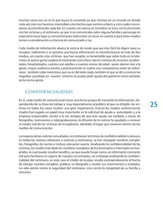 25
muchas veces eso no es lo que busca la sociedad; ya que vivimos en un mundo en donde
cada vez más nos hacemos insensibles a los hechos que vivimos a diario y a los cuales nos es-
tamos acostumbrando cada día. En cuanto a la noticia se considera se tuvo cierta discreción
con las víctimas y el victimario, ya que si se comunicaba sobre alguna familia o personaje en
especial lo hacía bajo su consentimiento (televisión) sin tener en cuenta si para otros medios
tenían a consideración su licencia de comunicado o no.
Cada medio de información abarca la noticia de modo que sea más fácil de digerir para su
receptor, realmente si se quisiera una buena información se necesita buscar en más de dos
medios, en cuanto a las víctimas que han surgido, es lamentable que sobre todo en la tele-
visión se quiera ganar audiencia mostrando como foco rojo en número de muertos, acciden-
tados, hospitalizados, cuántos son adultos y cuantos menor de edad , quien alarme más a la
gente, mayor audiencia tendrá y prácticamente se vuelve una competencia entre las televi-
soras , también cabe mencionar que no es del todo malo, también el que se dé a conocer las
tragedias sucedidas en nuestro entorno se puede pedir ayuda del gobierno como también
de la misma gente.
Confidencialidad:
En sí, cada medio de comunicación tiene una forma propia de transmitir la información, de-
pendiendo de su línea de trabajo y muy especialmente al público al que va dirigido, las víc-
timas en todos los casos reciben una gran importancia, incluso los medios anteriormente
citados han jugado un papel muy importante en la solicitud de ayuda a autoridades y a la
empresa responsable, siendo a la vez testigos de que esta ayuda sea recibida, a través de
fotografías, testimonios y videograbaciones, la difusión de la noticia ha ayudado a conocer
el estado real de las víctimas de la explosión, dándoles el lugar que merecen dentro de los
medios de comunicación.
La mayoría de las noticias consultadas, no contienen términos de confidencialidad o censura,
en todas las noticias referentes a victimas y victimarios, se han otorgado nombres comple-
tos, fotografías de rostros e incluso ubicación exacta. Analizando la confidencialidad de las
victimas, los medios han dado los nombres completos de los lesionados e internados en hos-
pitales, lo cual puede resultar benéfico, ya que puede fungir como un informante constante
útil para familiares en espera de cuerpos encontrados, sin embargo analizando la confiden-
cialidad del victimario, en este caso el chofer de la pipa, resulta contraproducente el hecho
de otorgar nombre completo, publicar su fotografía y revelar sus movimientos y traslados,
no sólo atenta contra la seguridad del victimario, sino contra la integridad de su familia y
cercanos.
 