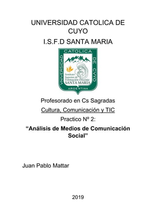 UNIVERSIDAD CATOLICA DE
CUYO
I.S.F.D SANTA MARIA
Profesorado en Cs Sagradas
Cultura, Comunicación y TIC
Practico Nº 2:
“Análisis de Medios de Comunicación
Social”
Juan Pablo Mattar
2019
 