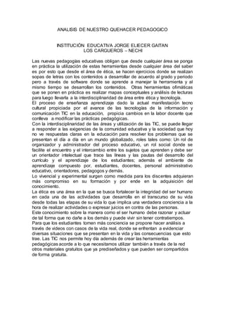 ANALISIS DE NUESTRO QUEHACER PEDAGOGICO
INSTITUCIÓN EDUCATIVA JORGE ELIECER GAITAN
LOS CARGUEROS – NECHI
Las nuevas pedagogías educativas obligan que desde cualquier área se ponga
en práctica la utilización de estas herramientas desde cualquier área del saber
es por esto que desde el área de ética, se hacen ejercicios donde se realizan
sopas de letras con los contenidos a desarrollar de acuerdo al grado y periodo
pero a través de software donde se aprende a manejar la herramienta y al
mismo tiempo se desarrollan los contenidos. Otras herramientas ofimáticas
que se ponen en práctica es realizar mapas conceptuales y análisis de lecturas
para luego llevarla a la interdisciplinaridad de área entre ética y tecnología.
El proceso de enseñanza aprendizaje dado la actual manifestación tecno
cultural propiciada por el avance de las tecnologías de la información y
comunicación TIC en la educación, propicia cambios en la labor docente que
conlleva a modificar las prácticas pedagógicas.
Con la interdisciplinaridad de las áreas y utilización de las TIC, se puede llegar
a responder a las exigencias de la comunidad educativa y la sociedad que hoy
no ve respuestas claras en la educación para resolver los problemas que se
presentan el día a día en un mundo globalizado, roles tales como: Un rol de
organizador y administrador del proceso educativo, un rol social donde se
facilite el encuentro y el intercambio entre los sujetos que aprenden y debe ser
un orientador intelectual que trace las líneas y las pautas del desarrollo del
currículo y el aprendizaje de los estudiantes; además el ambiente de
aprendizaje compuesto por, estudiantes, docentes, personal administrativo
educativo, orientadores, pedagogos y demás.
Lo vivencial y experimental surgen como medida para los discentes adquieran
más compromiso en su formación y por ende en la adquisición del
conocimiento.
La ética es una área en la que se busca fortalecer la integridad del ser humano
en cada una de las actividades que desarrolla en el transcurso de su vida
desde todas las etapas de su vida lo que implica una verdadera conciencia a la
hora de realizar actividades o expresar juicios en contra de las personas.
Este conocimiento sobre la manera como el ser humano debe razonar y actuar
de tal forma que no dañe a los demás y puede vivir sin tener contratiempos.
Para que los estudiantes tomen más conciencia se propone hacer análisis a
través de videos con casos de la vida real, donde se enfrentan a evidenciar
diversas situaciones que se presentan en la vida y las consecuencias que esto
trae. Las TIC nos permite hoy día además de crear las herramientas
pedagógicas acorde a lo que necesitamos utilizar también a través de la red
otros materiales gratuitos que ya prediseñados y que pueden ser compartidos
de forma gratuita.
 