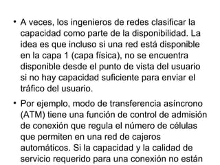 A veces, los ingenieros de redes clasificar la capacidad como parte de la disponibilidad. La idea es que incluso si una red está disponible en la capa 1 (capa física), no se encuentra disponible desde el punto de vista del usuario si no hay capacidad suficiente para enviar el tráfico del usuario.  Por ejemplo, modo de transferencia asíncrono (ATM) tiene una función de control de admisión de conexión que regula el número de células que permiten en una red de cajeros automáticos. Si la capacidad y la calidad de servicio requerido para una conexión no están disponibles, las células de la conexión no se les permite entrar en la red. Este problema podría ser considerado un problema de disponibilidad 