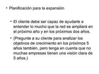 Planificación para la expansión El cliente debe ser capaz de ayudarle a entender lo mucho que la red se ampliará en el próximo año y en los próximos dos años.  (Pregunte a su cliente para analizar los objetivos de crecimiento en los próximos 5 años también, pero tenga en cuenta que no muchas empresas tienen una visión clara de 5 años.) 